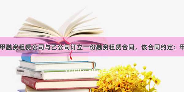 4月1日 甲融资租赁公司与乙公司订立一份融资租赁合同。该合同约定：甲公司(出