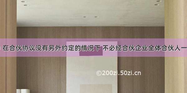 下列事项中 在合伙协议没有另外约定的情况下 不必经合伙企业全体合伙人一致同意的是