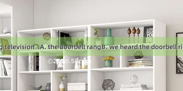 While watching television  .A. the doorbell rangB. we heard the doorbell ringC. there was