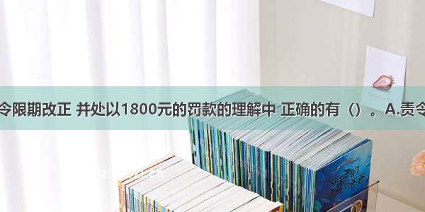 下列关于责令限期改正 并处以1800元的罚款的理解中 正确的有（）。A.责令限期改正属