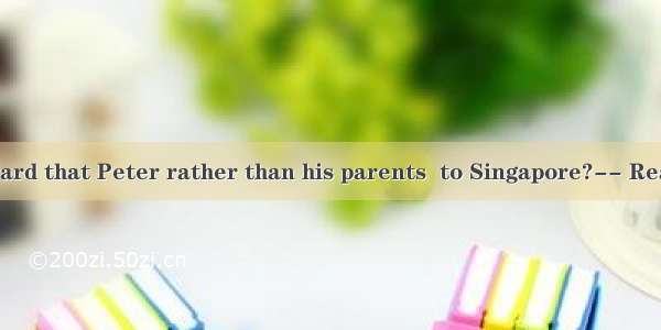 -Have you heard that Peter rather than his parents  to Singapore?-- Really? No wond