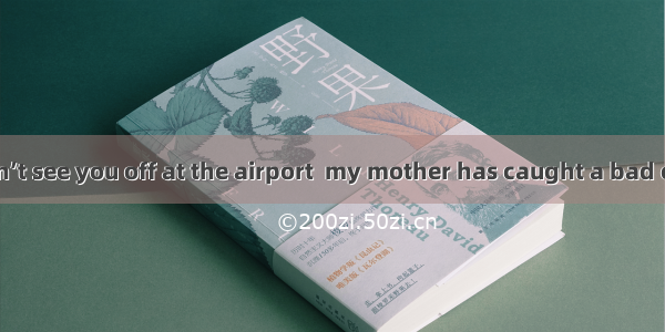 — Sorry  sirI won’t see you off at the airport  my mother has caught a bad cold． — ．A. Ye