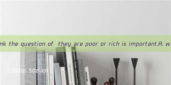 We shouldn’t think the question of  they are poor or rich is important.A. whatB. whetherC.