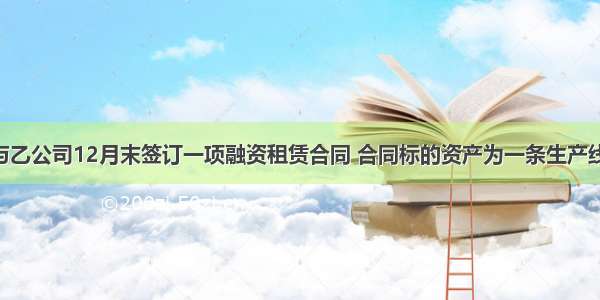 甲公司与乙公司12月末签订一项融资租赁合同 合同标的资产为一条生产线 租赁期