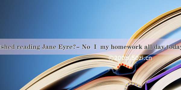 Have you finished reading Jane Eyre?- No  I  my homework all day today. A am doing