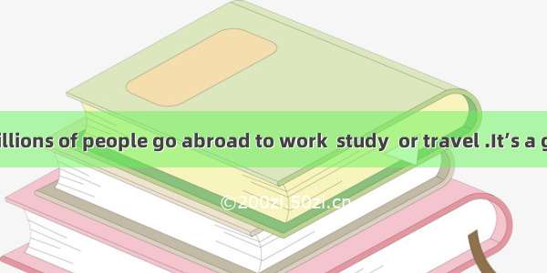 Each year   millions of people go abroad to work  study  or travel .It’s a great way to fi