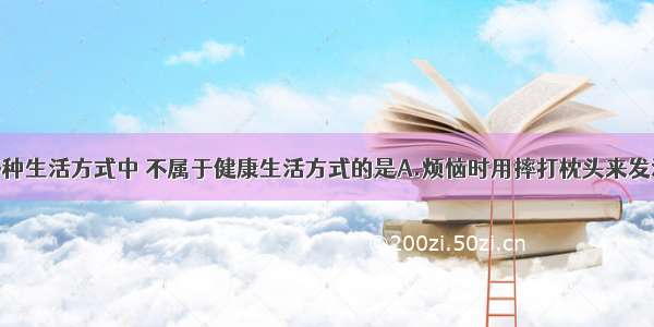 单选题下列各种生活方式中 不属于健康生活方式的是A.烦恼时用摔打枕头来发泄B.积极参加