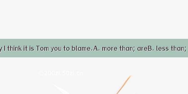 .On the contrary I think it is Tom you to blame.A. more than; areB. less than; who areC. r