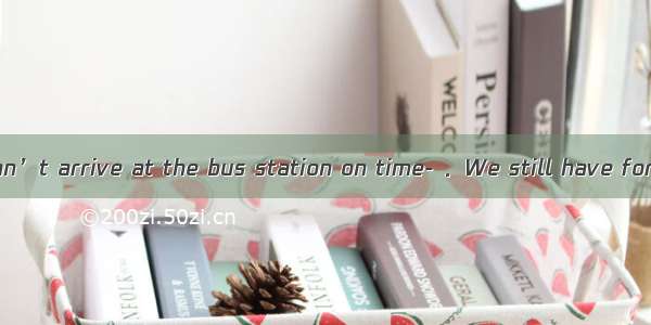 ---Perhaps we can’t arrive at the bus station on time- ．We still have forty minutes．A.