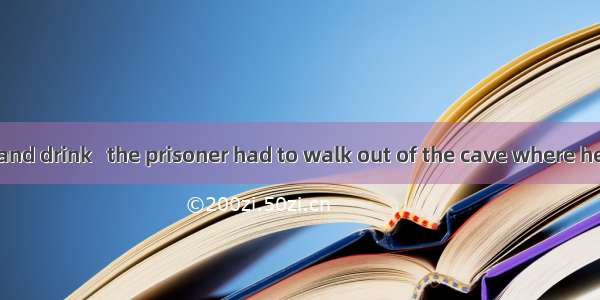 With the food and drink   the prisoner had to walk out of the cave where he was hiding.A.