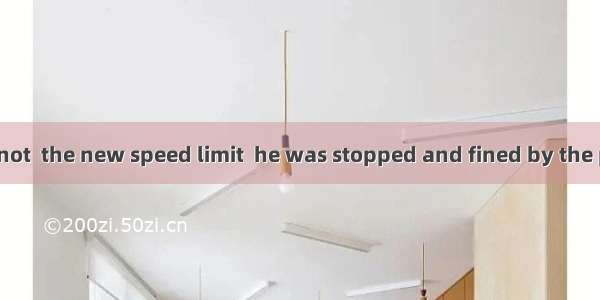 Because he was not  the new speed limit  he was stopped and fined by the police.A. good at