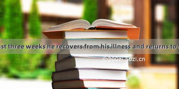 It will be at least three weeks he recovers from his illness and returns to work.A. before