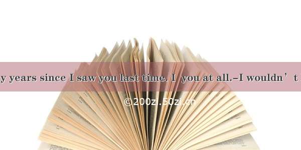 ---It’s many years since I saw you last time. I  you at all.-I wouldn’t have  either  i