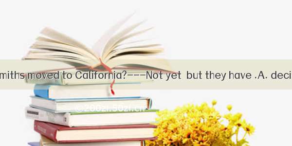 ----Have the Smiths moved to California?---Not yet  but they have .A. decided toB. deci