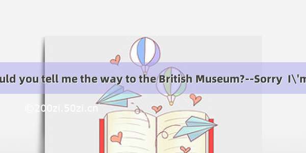 -- Excuse me  could you tell me the way to the British Museum?--Sorry  I\'m a stranger here