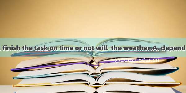 Whether we can finish the task on time or not will  the weather.A. depend on B. carry onC.
