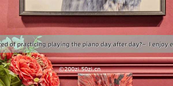 —Aren’t you tired of practicing playing the piano day after day?—  I enjoy every minute of