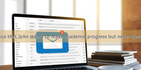 –– It is ridiculous that John wants to make academic progress but never devotes any time t