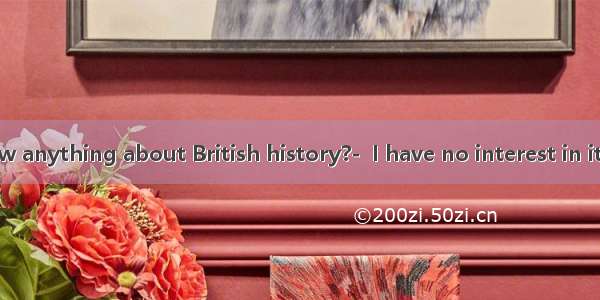 —Do you know anything about British history?-  I have no interest in it .A. Take it eas