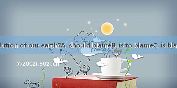 Who for the pollution of our earth?A. should blameB. is to blameC. is blameD. is to be bla