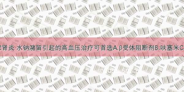 慢性肾小球肾炎 水钠潴留引起的高血压治疗可首选A.β受体阻断剂B.呋塞米C.ACE抑制药