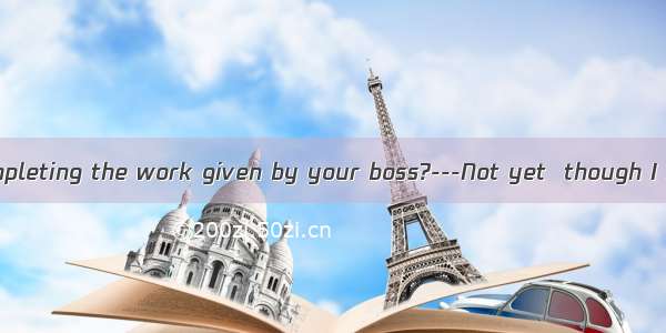 ---Have you  completing the work given by your boss?---Not yet  though I have tried to.A.