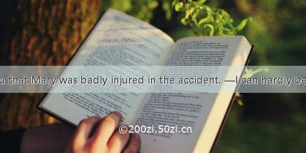 —I regret  you that Mary was badly injured in the accident. —I can hardly believe my eyes.