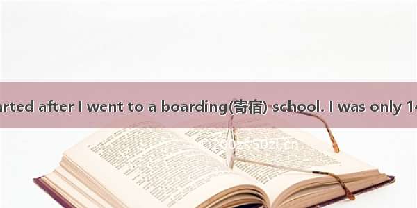 My problems started after I went to a boarding(寄宿) school. I was only 14  and at first I m