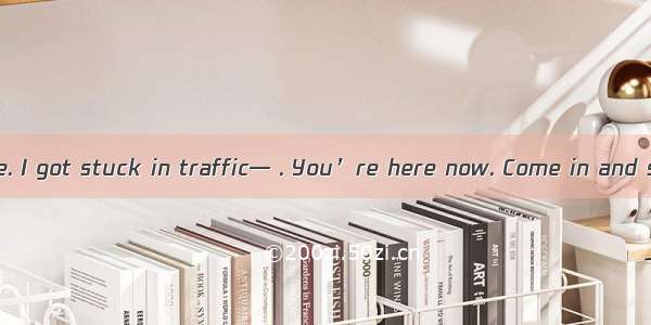— Sorry I’m late. I got stuck in traffic— . You’re here now. Come in and sit down.A. Yo