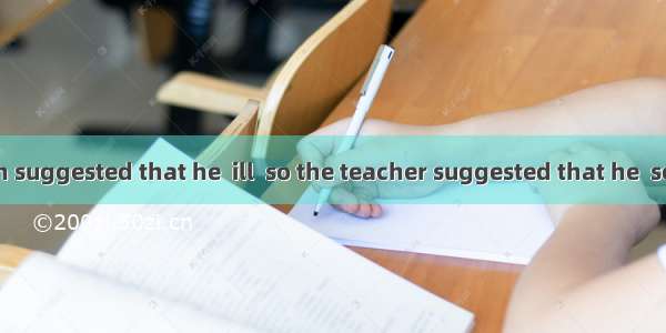 His expression suggested that he  ill  so the teacher suggested that he  sent to hospital