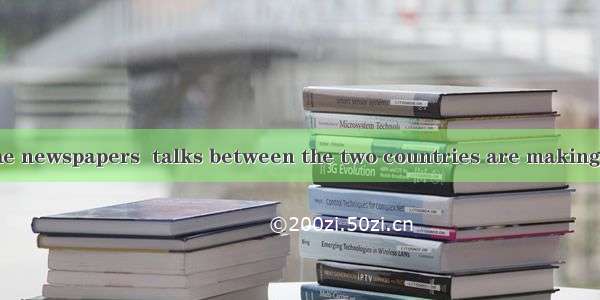 is reported in the newspapers  talks between the two countries are making progress.A. ItB.