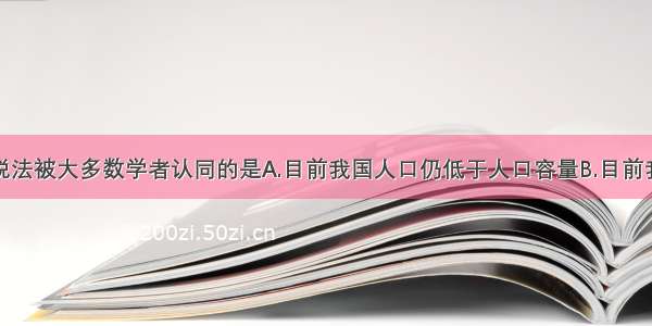 单选题下列说法被大多数学者认同的是A.目前我国人口仍低于人口容量B.目前我国人口仍远