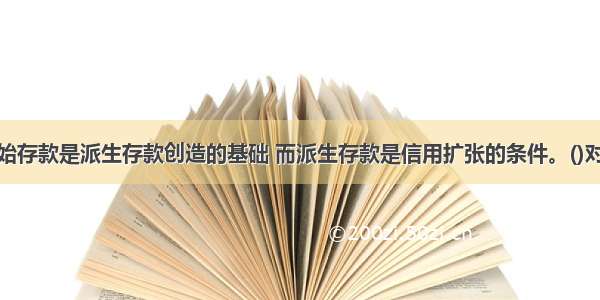 原始存款是派生存款创造的基础 而派生存款是信用扩张的条件。()对错