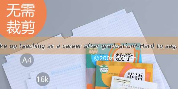 ----Will you take up teaching as a career after graduation?-Hard to say. I  go abroad