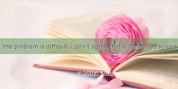 I admit that the problem is difficult  I don’t agree that it cannot be solved.A. As long a