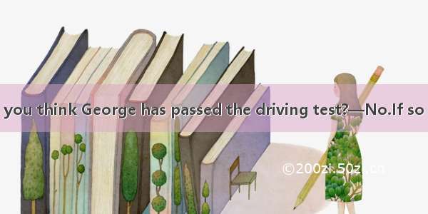 (·高考福建卷)—Do you think George has passed the driving test?—No.If so he his car to our c