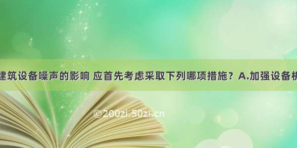 ()为减少建筑设备噪声的影响 应首先考虑采取下列哪项措施？A.加强设备机房围护结