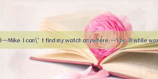 (·四川省都江堰市二模)—Mike  I can\'t find my watch anywhere.—You  it while working out.A. may ha