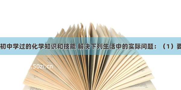 请运用你在初中学过的化学知识和技能 解决下列生活中的实际问题：（1）要除去茶水中