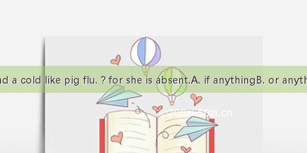Has she had a cold like pig flu. ? for she is absent.A. if anythingB. or anythingC. for a