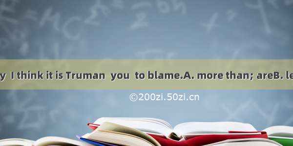 On the contrary  I think it is Truman  you  to blame.A. more than; areB. less than; who a