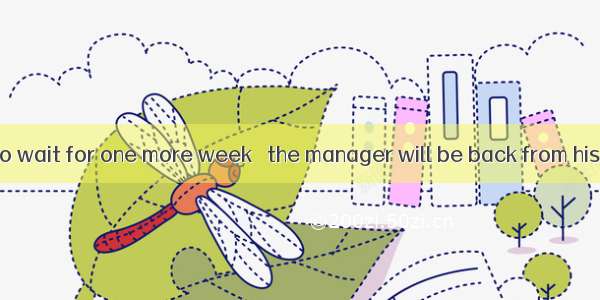 You will have to wait for one more week   the manager will be back from his trip.A. after