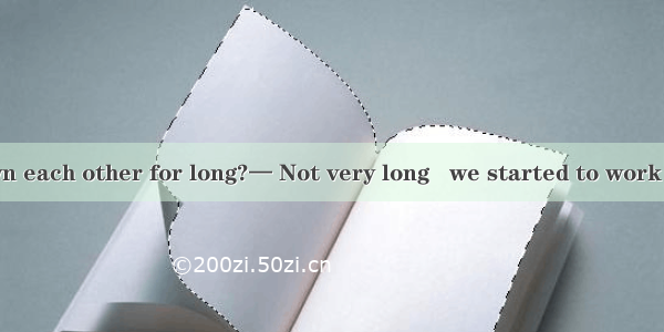 — Have you known each other for long?— Not very long   we started to work in the company.A