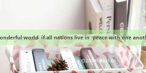 -Wouldn’t be  wonderful world  if all nations live in  peace with one another?　　-What  ple