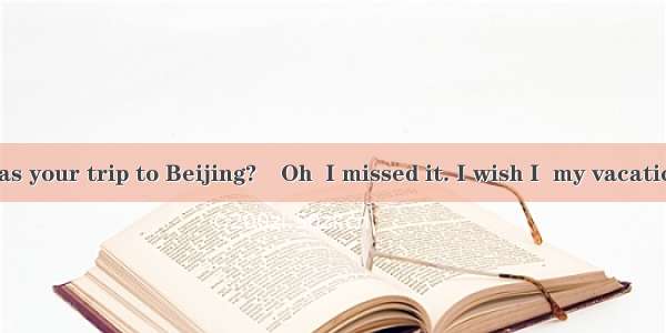 ―Jenny  how was your trip to Beijing?―Oh  I missed it. I wish I  my vacation there.A. am s