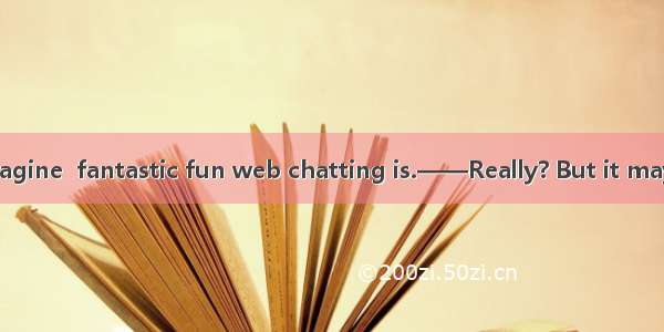 ——You can’t imagine  fantastic fun web chatting is.——Really? But it may cause a lot of tro
