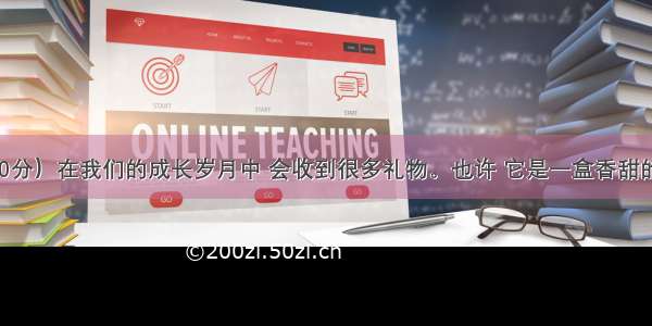 作文题（30分）在我们的成长岁月中 会收到很多礼物。也许 它是一盒香甜的生日蛋糕 