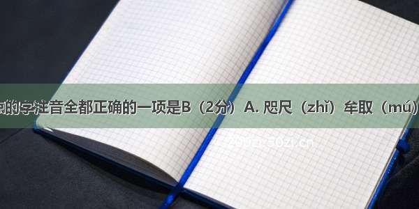 下列加线点的字注音全都正确的一项是B（2分）A. 咫尺（zhǐ）牟取（mú）譬喻（pì）