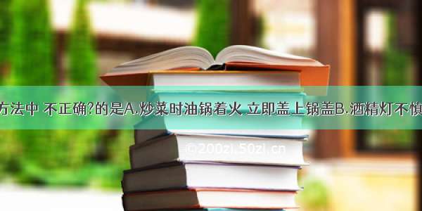 下列灭火方法中 不正确?的是A.炒菜时油锅着火 立即盖上锅盖B.酒精灯不慎打翻起火 