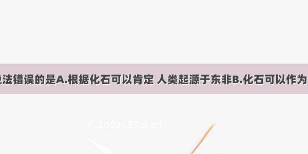 多选题下列说法错误的是A.根据化石可以肯定 人类起源于东非B.化石可以作为研究生物进化